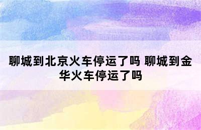 聊城到北京火车停运了吗 聊城到金华火车停运了吗